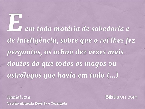 E em toda matéria de sabedoria e de inteligência, sobre que o rei lhes fez perguntas, os achou dez vezes mais doutos do que todos os magos ou astrólogos que hav