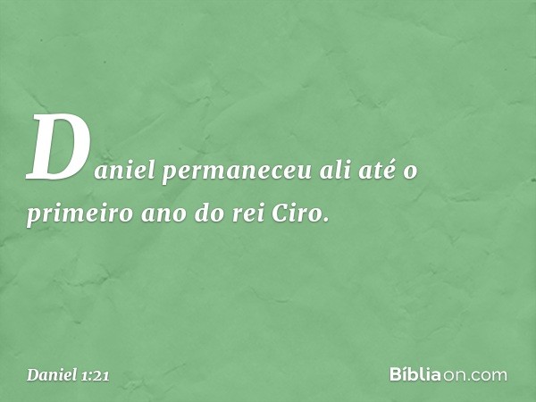 Daniel permaneceu ali até o primeiro ano do rei Ciro. -- Daniel 1:21