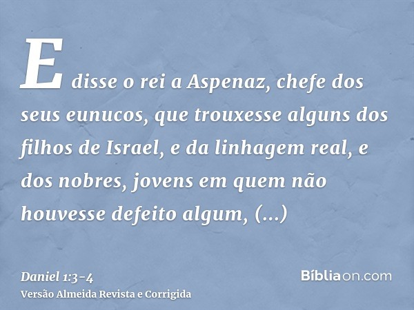 E disse o rei a Aspenaz, chefe dos seus eunucos, que trouxesse alguns dos filhos de Israel, e da linhagem real, e dos nobres,jovens em quem não houvesse defeito