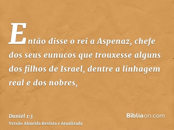 Então disse o rei a Aspenaz, chefe dos seus eunucos que trouxesse alguns dos filhos de Israel, dentre a linhagem real e dos nobres,