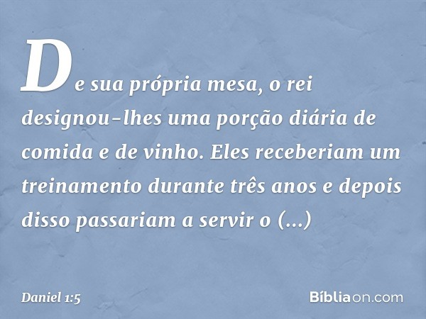 De sua própria mesa, o rei designou-lhes uma porção diária de comida e de vinho. Eles receberiam um treinamento durante três anos e depois disso passariam a ser