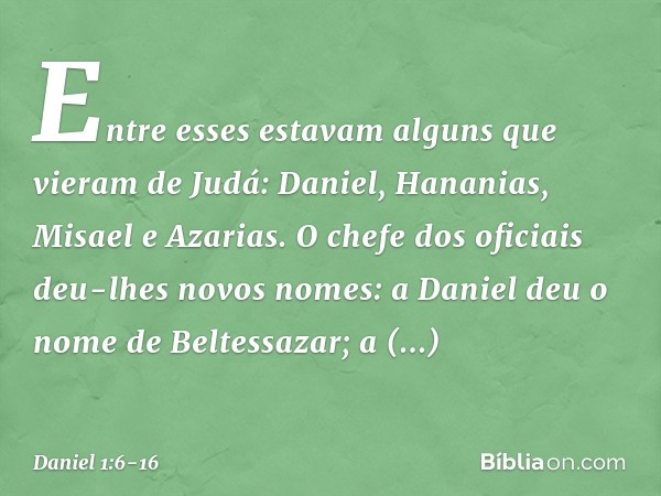 Entre esses estavam alguns que vieram de Judá: Daniel, Hananias, Misael e Azarias. O chefe dos oficiais deu-lhes novos nomes: a Daniel deu o nome de Beltessazar