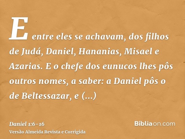 E entre eles se achavam, dos filhos de Judá, Daniel, Hananias, Misael e Azarias.E o chefe dos eunucos lhes pôs outros nomes, a saber: a Daniel pôs o de Beltessa
