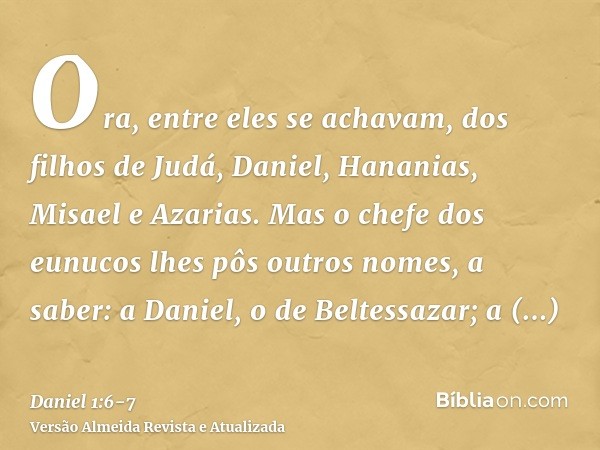 Ora, entre eles se achavam, dos filhos de Judá, Daniel, Hananias, Misael e Azarias.Mas o chefe dos eunucos lhes pôs outros nomes, a saber: a Daniel, o de Beltes