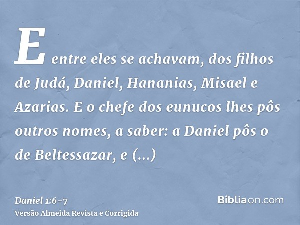 E entre eles se achavam, dos filhos de Judá, Daniel, Hananias, Misael e Azarias.E o chefe dos eunucos lhes pôs outros nomes, a saber: a Daniel pôs o de Beltessa