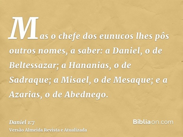 Mas o chefe dos eunucos lhes pôs outros nomes, a saber: a Daniel, o de Beltessazar; a Hananias, o de Sadraque; a Misael, o de Mesaque; e a Azarias, o de Abedneg