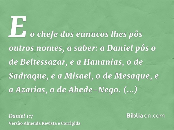 E o chefe dos eunucos lhes pôs outros nomes, a saber: a Daniel pôs o de Beltessazar, e a Hananias, o de Sadraque, e a Misael, o de Mesaque, e a Azarias, o de Ab