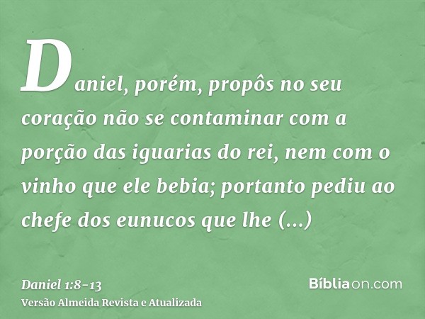 Daniel, porém, propôs no seu coração não se contaminar com a porção das iguarias do rei, nem com o vinho que ele bebia; portanto pediu ao chefe dos eunucos que 