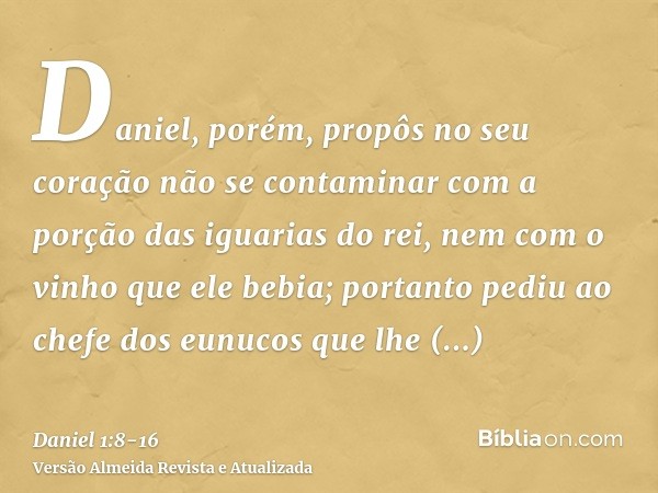 Daniel, porém, propôs no seu coração não se contaminar com a porção das iguarias do rei, nem com o vinho que ele bebia; portanto pediu ao chefe dos eunucos que 