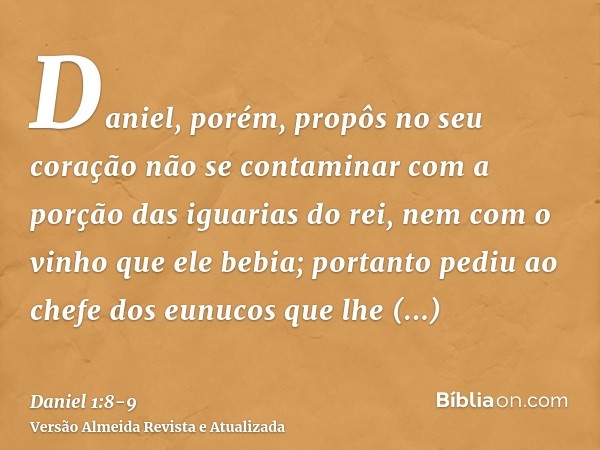 Daniel, porém, propôs no seu coração não se contaminar com a porção das iguarias do rei, nem com o vinho que ele bebia; portanto pediu ao chefe dos eunucos que
