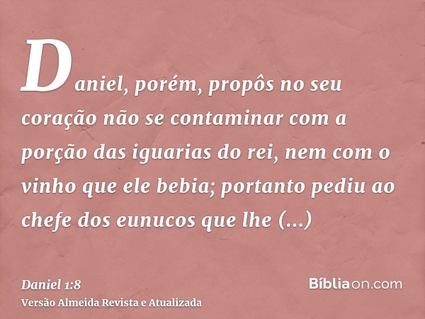 Daniel, porém, propôs no seu coração não se contaminar com a porção das iguarias do rei, nem com o vinho que ele bebia; portanto pediu ao chefe dos eunucos que 