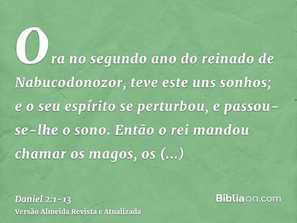 Ora no segundo ano do reinado de Nabucodonozor, teve este uns sonhos; e o seu espírito se perturbou, e passou-se-lhe o sono.Então o rei mandou chamar os magos, 