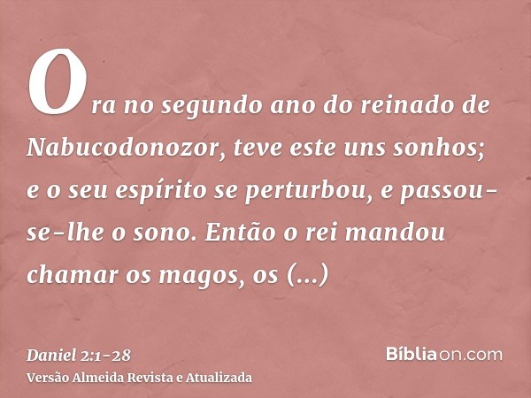 Ora no segundo ano do reinado de Nabucodonozor, teve este uns sonhos; e o seu espírito se perturbou, e passou-se-lhe o sono.Então o rei mandou chamar os magos, 