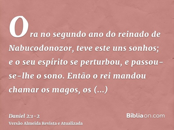 Ora no segundo ano do reinado de Nabucodonozor, teve este uns sonhos; e o seu espírito se perturbou, e passou-se-lhe o sono.Então o rei mandou chamar os magos,