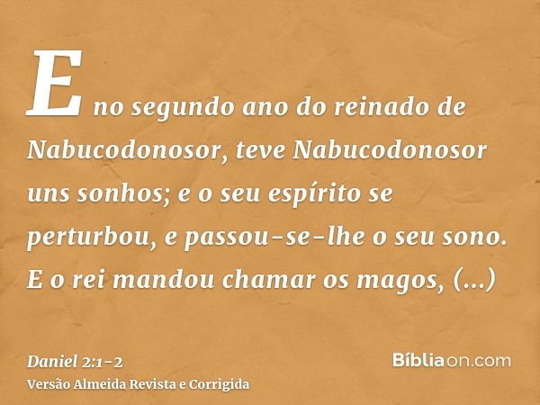 E no segundo ano do reinado de Nabucodonosor, teve Nabucodonosor uns sonhos; e o seu espírito se perturbou, e passou-se-lhe o seu sono.E o rei mandou chamar os