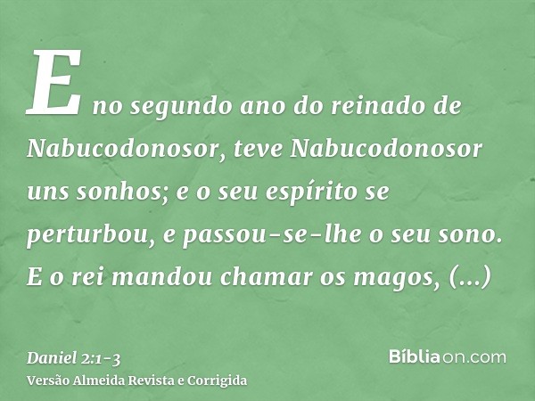 E no segundo ano do reinado de Nabucodonosor, teve Nabucodonosor uns sonhos; e o seu espírito se perturbou, e passou-se-lhe o seu sono.E o rei mandou chamar os 