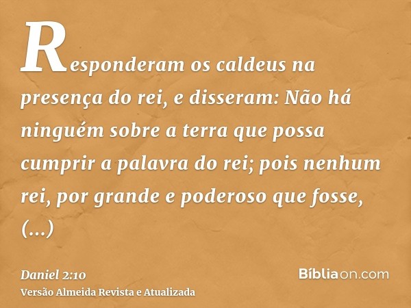 Responderam os caldeus na presença do rei, e disseram: Não há ninguém sobre a terra que possa cumprir a palavra do rei; pois nenhum rei, por grande e poderoso q