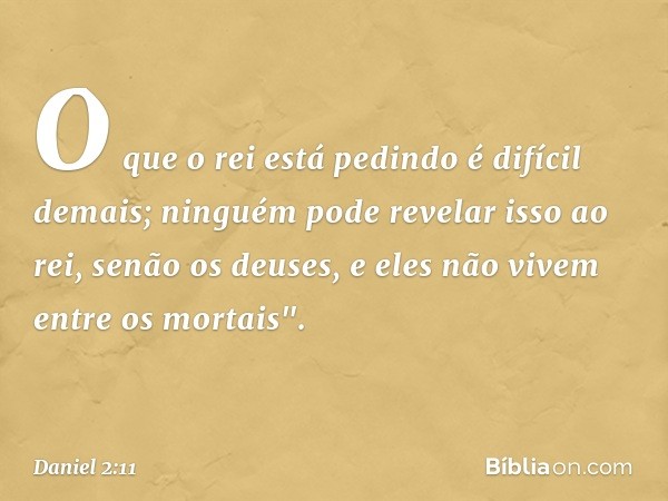 O que o rei está pedindo é difícil demais; ninguém pode revelar isso ao rei, senão os deuses, e eles não vivem entre os mortais". -- Daniel 2:11