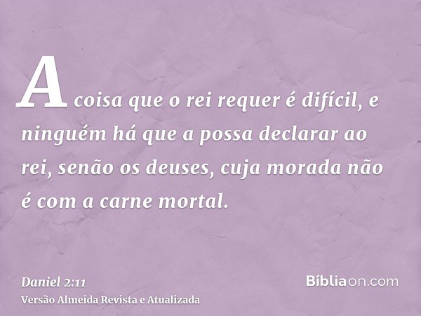 A coisa que o rei requer é difícil, e ninguém há que a possa declarar ao rei, senão os deuses, cuja morada não é com a carne mortal.