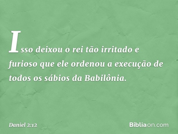 Isso deixou o rei tão irritado e furioso que ele ordenou a execução de todos os sábios da Babilônia. -- Daniel 2:12