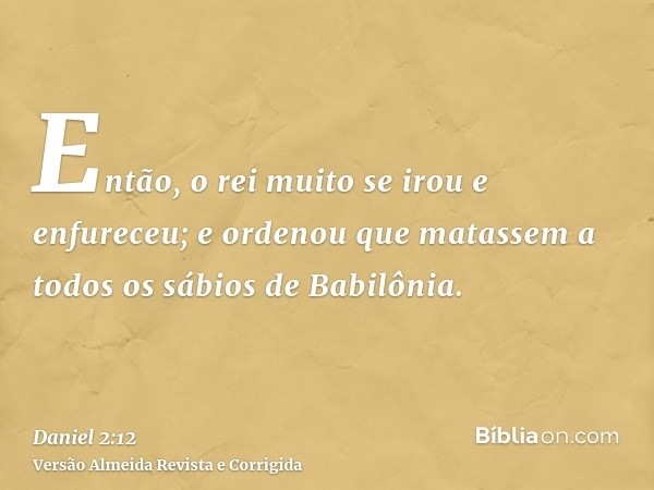 Então, o rei muito se irou e enfureceu; e ordenou que matassem a todos os sábios de Babilônia.