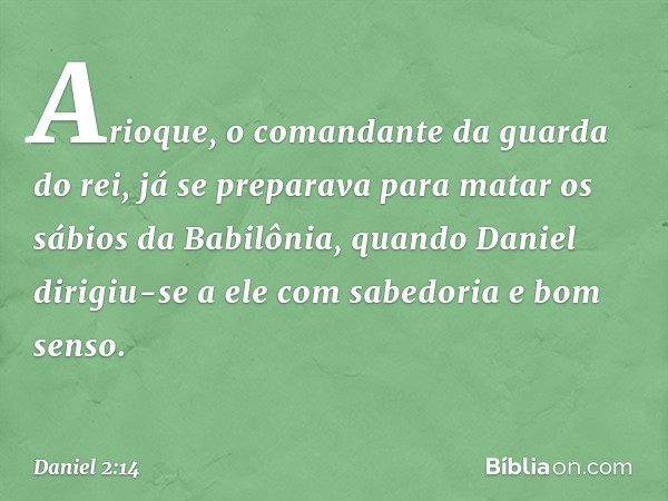 Arioque, o comandante da guarda do rei, já se preparava para matar os sábios da Babilô­nia, quando Daniel dirigiu-se a ele com sabedo­ria e bom senso. -- Daniel