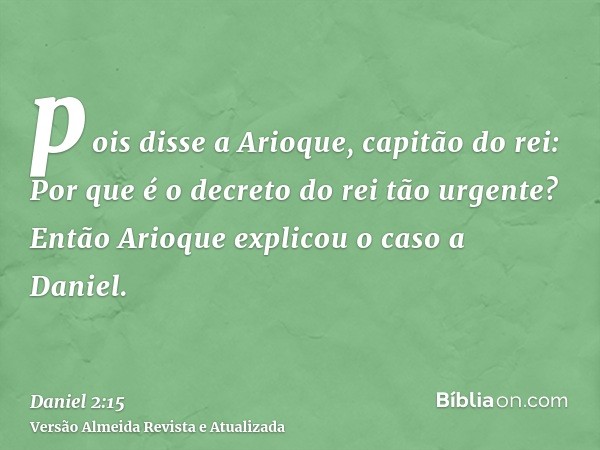 pois disse a Arioque, capitão do rei: Por que é o decreto do rei tão urgente? Então Arioque explicou o caso a Daniel.