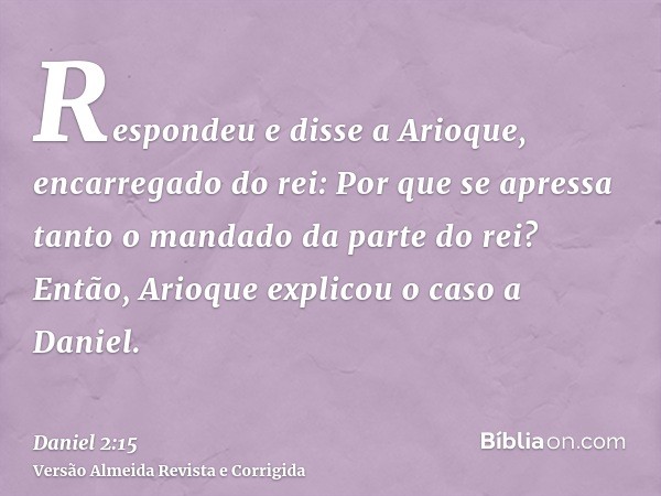 Respondeu e disse a Arioque, encarregado do rei: Por que se apressa tanto o mandado da parte do rei? Então, Arioque explicou o caso a Daniel.
