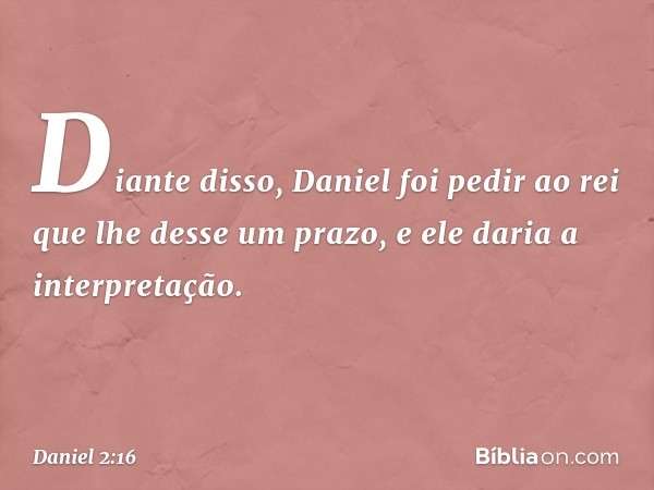 Di­ante disso, Daniel foi pedir ao rei que lhe desse um prazo, e ele daria a interpretação. -- Daniel 2:16