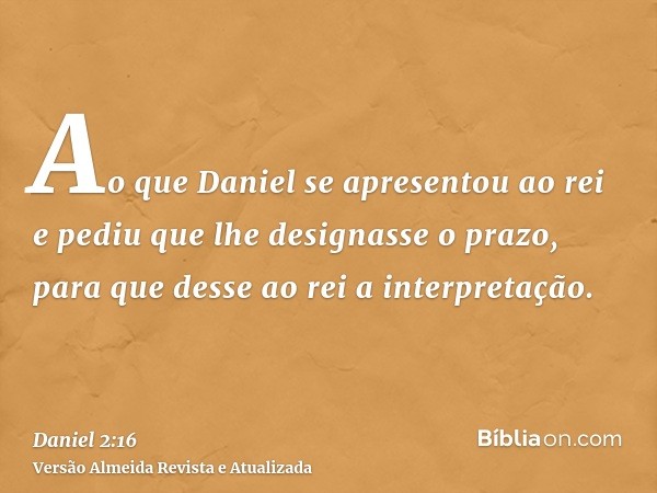 Ao que Daniel se apresentou ao rei e pediu que lhe designasse o prazo, para que desse ao rei a interpretação.