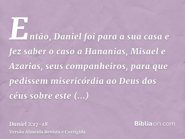 Então, Daniel foi para a sua casa e fez saber o caso a Hananias, Misael e Azarias, seus companheiros,para que pedissem misericórdia ao Deus dos céus sobre este 