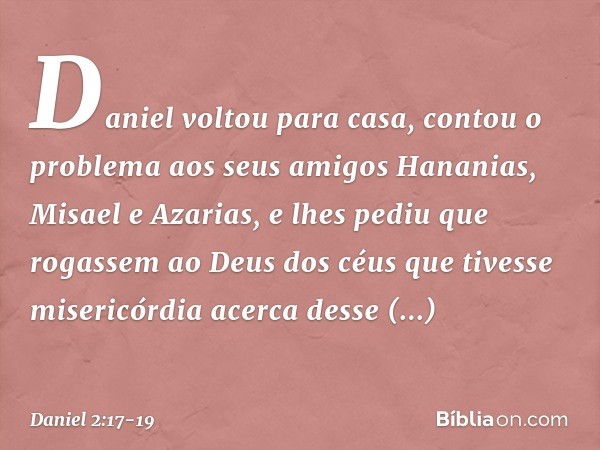 Daniel voltou para casa, contou o problema aos seus amigos Hananias, Misael e Azarias, e lhes pediu que rogassem ao Deus dos céus que tivesse misericórdia acer