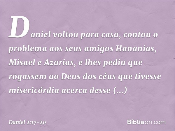 Daniel voltou para casa, contou o proble­ma aos seus amigos Hananias, Misael e Azarias, e lhes pediu que rogassem ao Deus dos céus que tivesse misericórdia acer