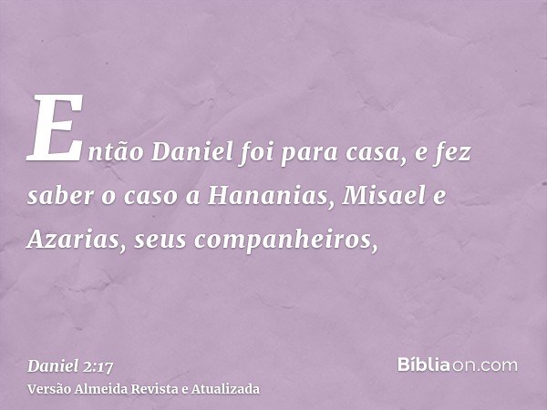 Então Daniel foi para casa, e fez saber o caso a Hananias, Misael e Azarias, seus companheiros,