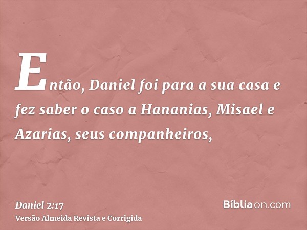 Então, Daniel foi para a sua casa e fez saber o caso a Hananias, Misael e Azarias, seus companheiros,