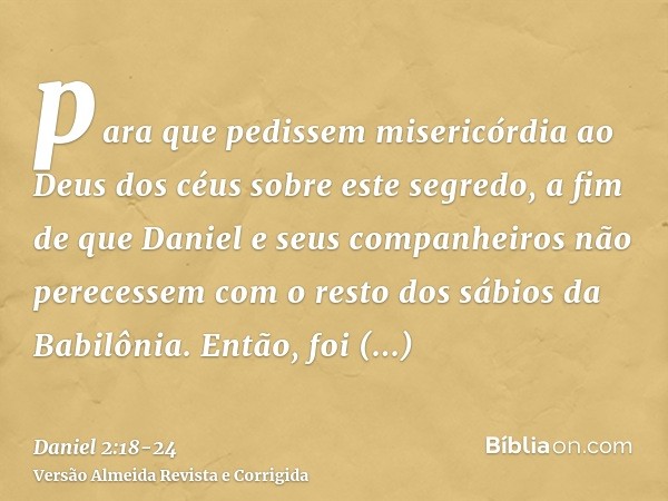 para que pedissem misericórdia ao Deus dos céus sobre este segredo, a fim de que Daniel e seus companheiros não perecessem com o resto dos sábios da Babilônia.E