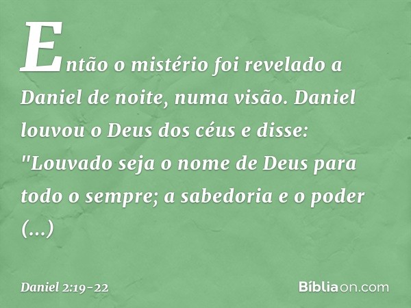 Então o mistério foi revelado a Daniel de noite, numa visão. Daniel louvou o Deus dos céus e disse:
"Louvado seja o nome de Deus
para todo o sempre;
a sabedoria