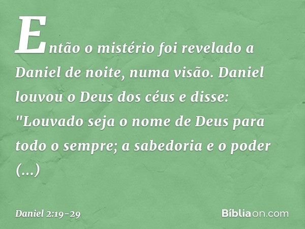 Então o mistério foi revelado a Daniel de noite, numa visão. Daniel louvou o Deus dos céus e disse:
"Louvado seja o nome de Deus
para todo o sempre;
a sabedoria