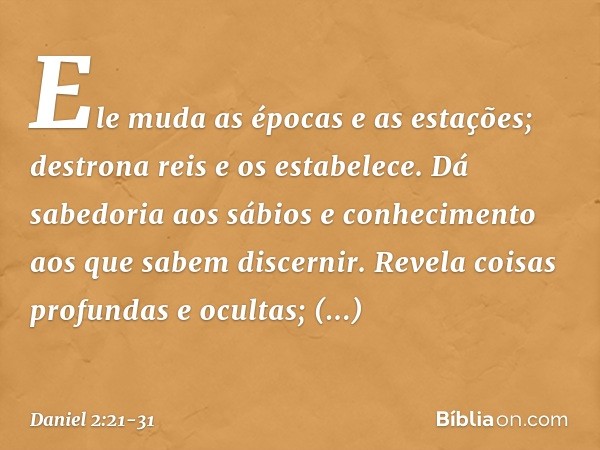 Ele muda as épocas e as estações;
destrona reis e os estabelece.
Dá sabedoria aos sábios
e conhecimento aos que
sabem discernir. Revela coisas profundas e ocult