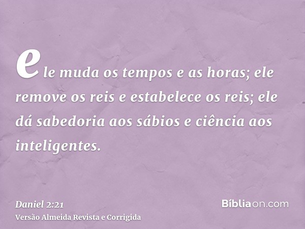 ele muda os tempos e as horas; ele remove os reis e estabelece os reis; ele dá sabedoria aos sábios e ciência aos inteligentes.
