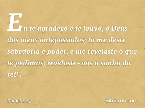 Eu te agradeço e te louvo,
ó Deus dos meus antepassados;
tu me deste sabedoria e poder,
e me revelaste o que te pedimos;
revelaste-nos o sonho do rei". -- Danie