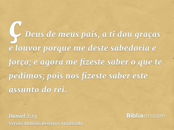 ç Deus de meus pais, a ti dou graças e louvor porque me deste sabedoria e força; e agora me fizeste saber o que te pedimos; pois nos fizeste saber este assunto 