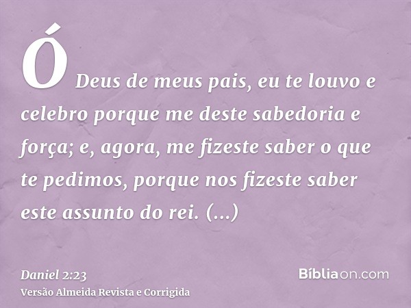 Ó Deus de meus pais, eu te louvo e celebro porque me deste sabedoria e força; e, agora, me fizeste saber o que te pedimos, porque nos fizeste saber este assunto