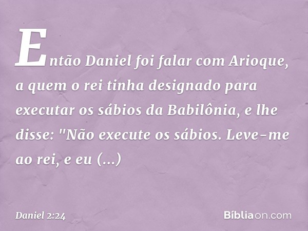 Então Daniel foi falar com Arioque, a quem o rei tinha designado para executar os sábios da Babilônia, e lhe disse: "Não execute os sábios. Leve-me ao rei, e eu