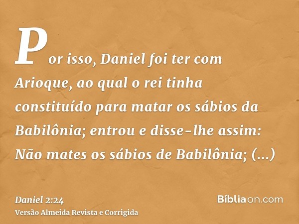 Por isso, Daniel foi ter com Arioque, ao qual o rei tinha constituído para matar os sábios da Babilônia; entrou e disse-lhe assim: Não mates os sábios de Babilô