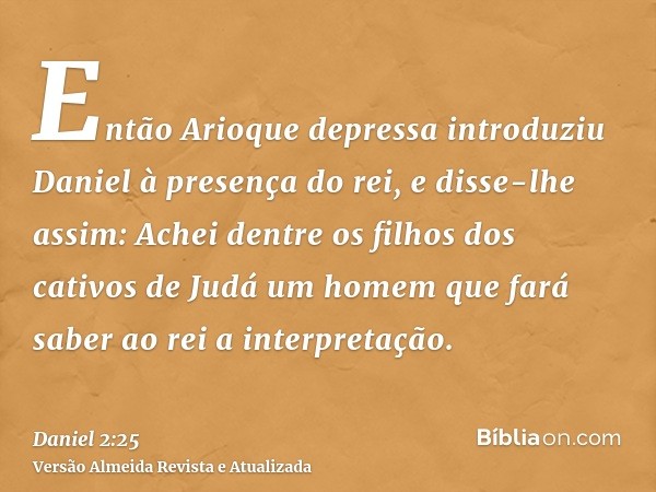 Então Arioque depressa introduziu Daniel à presença do rei, e disse-lhe assim: Achei dentre os filhos dos cativos de Judá um homem que fará saber ao rei a inter