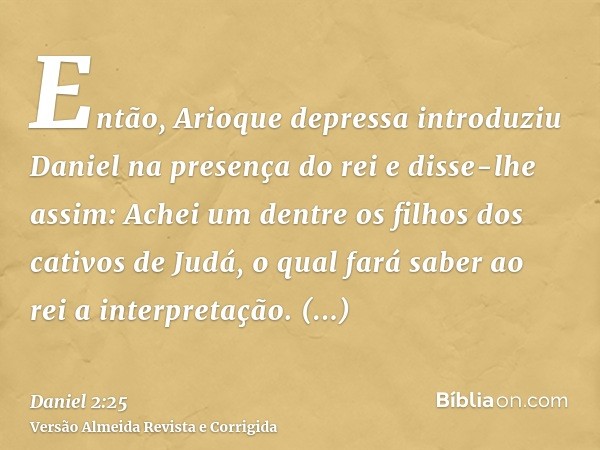Então, Arioque depressa introduziu Daniel na presença do rei e disse-lhe assim: Achei um dentre os filhos dos cativos de Judá, o qual fará saber ao rei a interp
