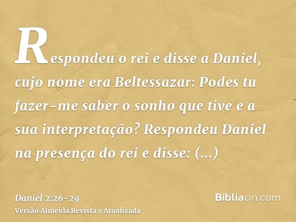 Respondeu o rei e disse a Daniel, cujo nome era Beltessazar: Podes tu fazer-me saber o sonho que tive e a sua interpretação?Respondeu Daniel na presença do rei 