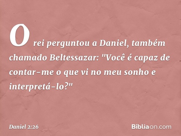 O rei perguntou a Daniel, também chama­do Beltessazar: "Você é capaz de contar-me o que vi no meu sonho e interpretá-lo?" -- Daniel 2:26