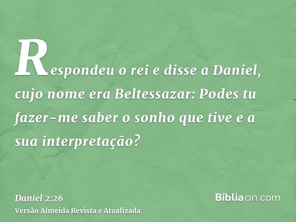 Respondeu o rei e disse a Daniel, cujo nome era Beltessazar: Podes tu fazer-me saber o sonho que tive e a sua interpretação?